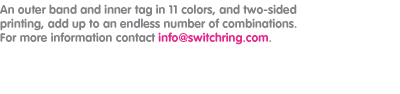 An outer band and inner tag in 11 colors, and two-sided printing, add up to an endless number of combinations. For more information contact info@switchring.com.